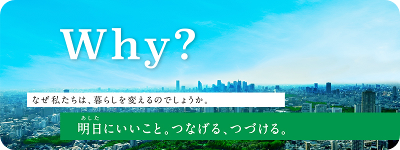 Why? なぜ私たちは、暮らしを変えるのでしょうか。明日にいいこと。つなげる、つづける。