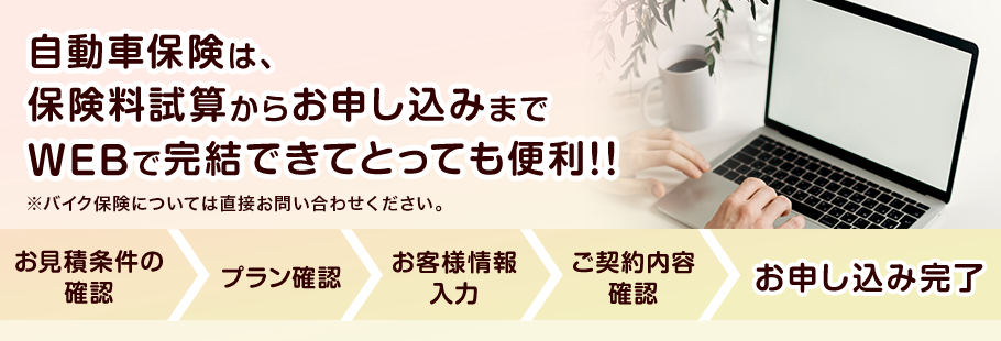 自動車保険は、保険料試算からお申し込みまでWEBで完結できてとっても便利！！ ※バイク保険については直接お問い合わせください。 お見積条件の確認 > プラン確認 > お客様情報入力 > ご契約内容確認 > お申し込み完了 7-20210302-03