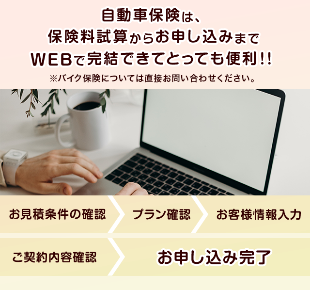 自動車保険は、保険料試算からお申し込みまでWEBで完結できてとっても便利！！ ※バイク保険については直接お問い合わせください。 お見積条件の確認 > プラン確認 > お客様情報入力 > ご契約内容確認 > お申し込み完了 7-20210302-03