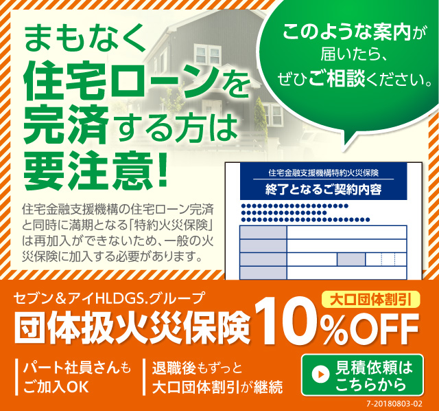 まもなく住宅ローンを完済する方は要注意！このような案内が届いたら、ぜひご相談ください。住宅金融支援機構の住宅ローン完済と同時に満期となる「特約火災保険」は再加入ができないため、一般の火災保険に加入する必要があります。セブン＆アイHLDGS.グループ団体扱火災保険 大口団体割引10%OFF 見積依頼はこちらから 7-20180803-02