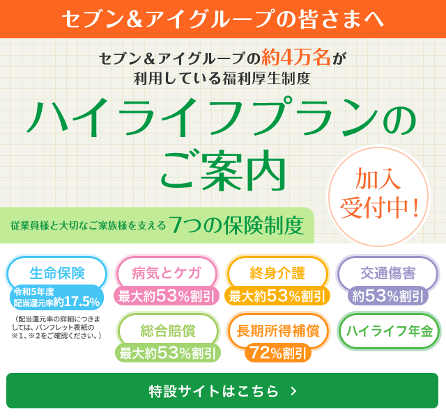 セブン&アイグループの皆さまへ セブン&アイグループの約5万名が利用している福利厚生制度 ハイライフプランのご案内 従業員様と大切なご家族を支えるの7つの保険制度 特設サイトはこちら