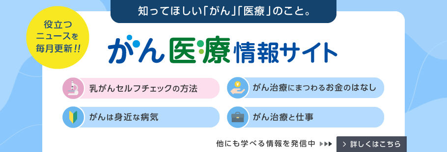 知ってほしい「がん」「医療」のこと。役立つニュースを毎月更新!! がん医療情報サイト 乳がんセルフチェックの方法 がん治療にまつわるお金のはなし がんは身近な病気 がん治療と仕事 他にも学べる情報を発信中 詳しくはこちら