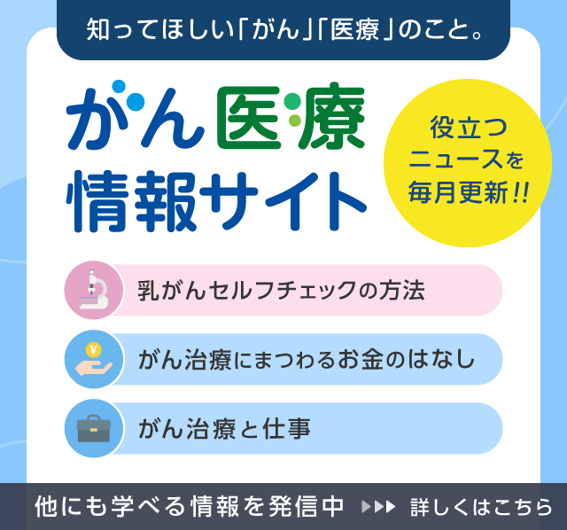 知ってほしい「がん」「医療」のこと。役立つニュースを毎月更新!! がん医療情報サイト 乳がんセルフチェックの方法 がん治療にまつわるお金のはなし がんは身近な病気 がん治療と仕事 他にも学べる情報を発信中 詳しくはこちら