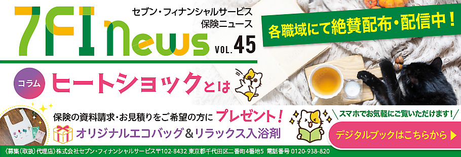7FI News VOL.45 セブン・フィナンシャルサービス 保険ニュース 各職域にて絶賛配布・配信中! コラムヒートショックとは 保険の資料請求・お見積りをご希望の方に プレゼント! オリジナルエコバッグ＆リラックス入浴剤 スマホでお気軽にご覧いただけます! ＜募集(取扱)代理店＞株式会社セブン・フィナンシャルサービス 〒102-8432 東京都千代田区二番町4番地5 電話番号 0120-938-820 デジタルブックはこちらから