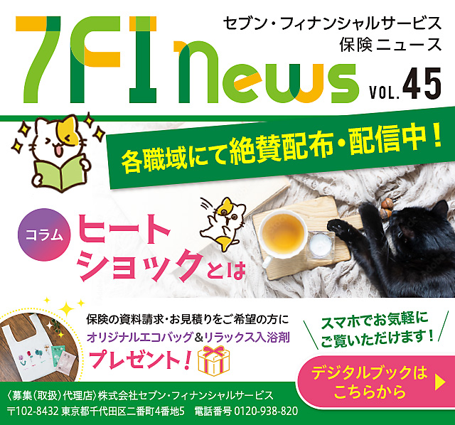 7FI News VOL.45 セブン・フィナンシャルサービス 保険ニュース 各職域にて絶賛配布・配信中! コラムヒートショックとは 保険の資料請求・お見積りをご希望の方に プレゼント! オリジナルエコバッグ＆リラックス入浴剤 スマホでお気軽にご覧いただけます! ＜募集(取扱)代理店＞株式会社セブン・フィナンシャルサービス 〒102-8432 東京都千代田区二番町4番地5 電話番号 0120-938-820 デジタルブックはこちらから