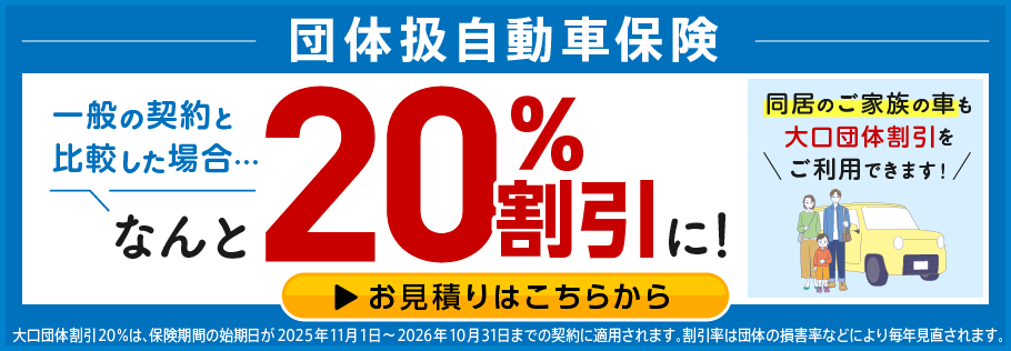 団体扱自動車保険 一般の契約と比較した場合… なんと20%割引に! 同居のご家族の車も大口団体割引をご利用できます! お見積りはこちらから 大口団体割引20%は、保険期間の始期日が2025年11月1日~2026年10月31日までの契約に適用されます。割引率は団体の損害率などにより毎年見直されます。