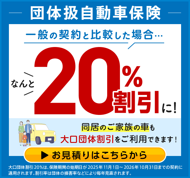 団体扱自動車保険 一般の契約と比較した場合… なんと20%割引に! 同居のご家族の車も大口団体割引をご利用できます! お見積りはこちらから 大口団体割引20%は、保険期間の始期日が2025年11月1日~2026年10月31日までの契約に適用されます。割引率は団体の損害率などにより毎年見直されます。
