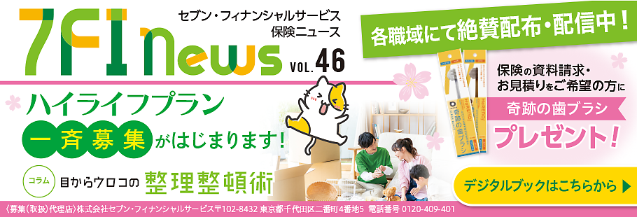 7FI News VOL.46 セブン・フィナンシャルサービス 保険ニュース 各職域にて絶賛配布・配信中! ハイライフプラン 一斉募集がはじまります！ コラム 目からウロコの整理整頓術 保険の資料請求・お見積りをご希望の方に 奇跡の歯ブラシプレゼント！ ＜募集(取扱)代理店＞株式会社セブン・フィナンシャルサービス 〒102-8432 東京都千代田区二番町4番地5 電話番号 0120-409-401 デジタルブックはこちらから