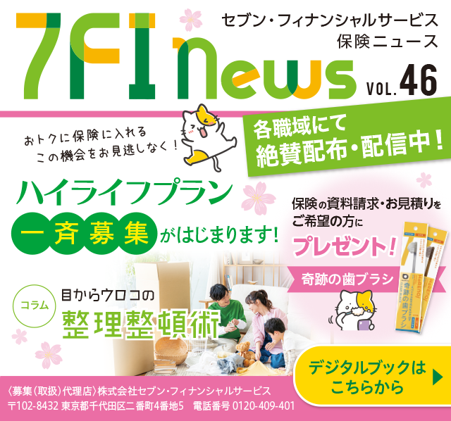 7FI News VOL.46 セブン・フィナンシャルサービス 保険ニュース 各職域にて絶賛配布・配信中! ハイライフプラン 一斉募集がはじまります！ コラム 目からウロコの整理整頓術 保険の資料請求・お見積りをご希望の方に 奇跡の歯ブラシプレゼント！ ＜募集(取扱)代理店＞株式会社セブン・フィナンシャルサービス 〒102-8432 東京都千代田区二番町4番地5 電話番号 0120-409-401 デジタルブックはこちらから