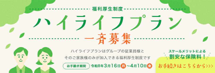 福利厚生制度　ハイライフプラン　一斉募集　ハイライフプランはグループの従業員様とそのご家族様のみが加入できる福利厚生制度です　お手続き期間　令和8年3月16日月～4月10日金　スケールメリットによる割安な保険料！　お手続きはこちらから