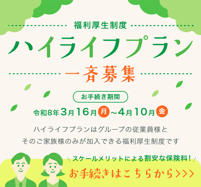 福利厚生制度　ハイライフプラン　一斉募集　ハイライフプランはグループの従業員様とそのご家族様のみが加入できる福利厚生制度です　お手続き期間　令和8年3月16日月～4月10日金　スケールメリットによる割安な保険料！　お手続きはこちらから