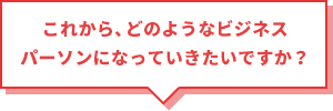 これから、どのようなビジネスパーソンになっていきたいですか？