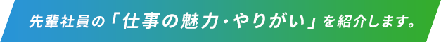 先輩社員の「仕事の魅力・やりがいを」紹介します。